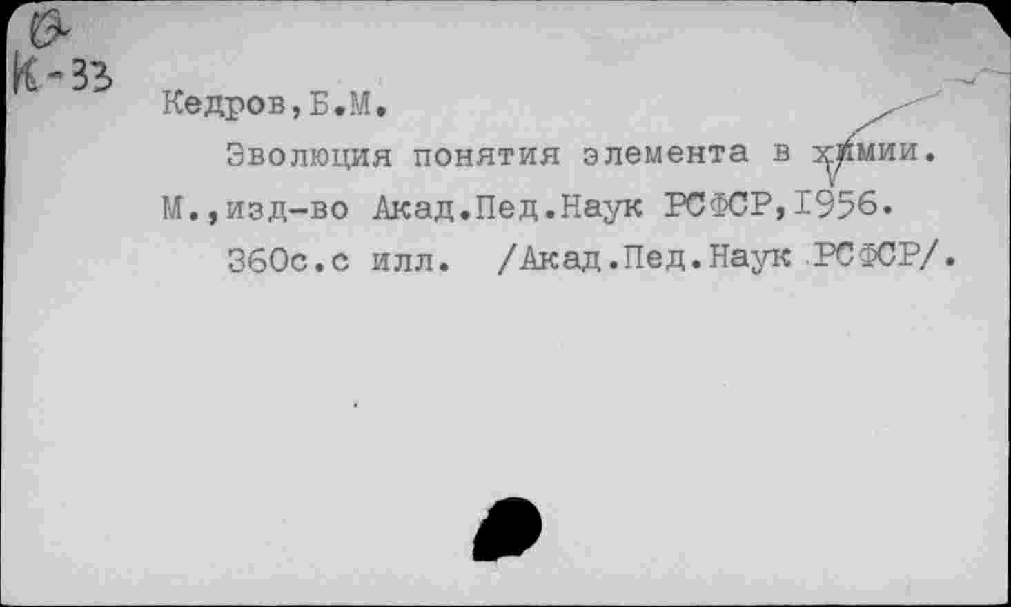 ﻿Кедров,Б.М,	.
Эволюция понятия элемента в хтлии. М.,изд-во Акад.Пед.Наук РСФСР,1956.
ЗбОс.с илл. /Акад.Пед.Наук РСФСР/.